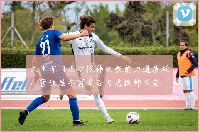 天津津门虎于根伟执教能力遭质疑,管理层冬窗是否考虑换帅求变