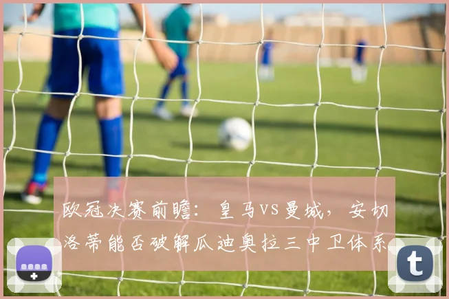 欧冠决赛前瞻:皇马vs曼城,安切洛蒂能否破解瓜迪奥拉三中卫体系