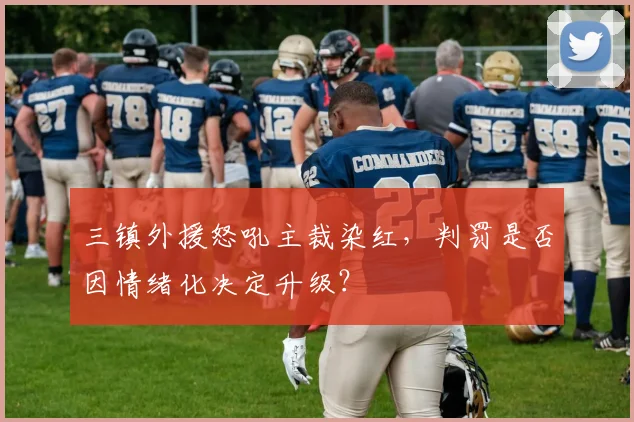 三镇外援怒吼主裁染红，判罚是否因情绪化决定升级？