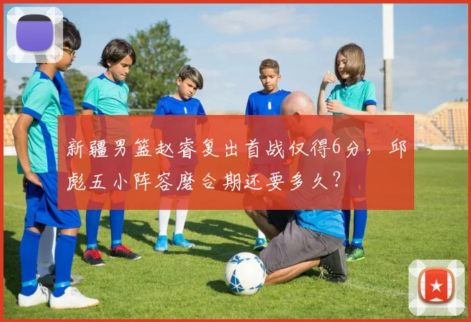 新疆男篮赵睿复出首战仅得6分,邱彪五小阵容磨合期还要多久?