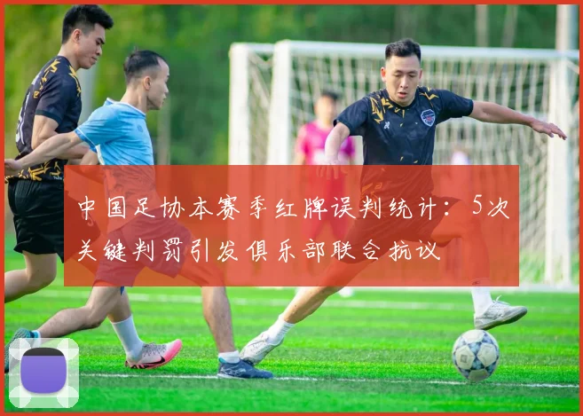 中国足协本赛季红牌误判统计：5次关键判罚引发俱乐部联合抗议
